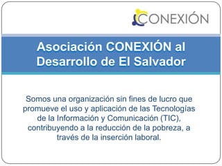 Asociación CONEXIÓN al
   Desarrollo de El Salvador

 Somos una organización sin fines de lucro que
promueve el uso y aplicación de las Tecnologías
   de la Información y Comunicación (TIC),
 contribuyendo a la reducción de la pobreza, a
         través de la inserción laboral.
 