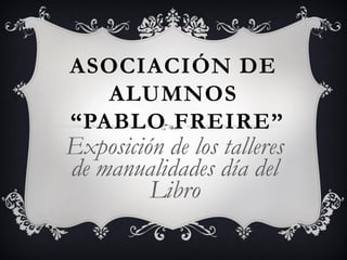 ASOCIACIÓN DE
ALUMNOS
“PABLO FREIRE”
Exposición de los talleres
de manualidades día del
Libro
 