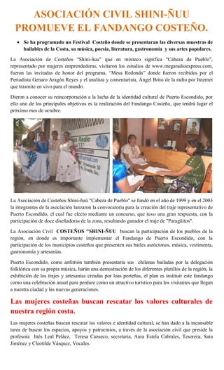 ASOCIACIÓN CIVIL SHINI-ÑUU
  PROMUEVE EL FANDANGO COSTEÑO.
      Se ha programado un Festival Costeño donde se presentaran las diversas muestras de
      bailables de la Costa, su música, poesía, literatura, gastronomía y sus artes populares.

La Asociación de Costeños "Shini-ñuu" que en mixteco significa "Cabeza de Pueblo",
representado por mujeres emprendedoras, visitaron los estudios de www.megaradioexpress.com,
fueron las invitadas de honor del programa, “Mesa Redonda” donde fueron recibidos por el
Periodista Genaro Aragón Reyes y el analista y comentarista, Ángel Brito de la radio por Internet
que trasmite en vivo para el mundo.

Dieron a conocer su reincorporación a la lucha de la identidad cultural de Puerto Escondido, por
ello uno de los principales objetivos es la realización del Fandango Costeño, que tendrá lugar el
próximo mes de octubre.




La Asociación de Costeños Shini-ñuú "Cabeza de Pueblo" se fundó en el año de 1999 y en el 2003
la integrantes de la asociación lanzaron la convocatoria para la creación del traje representativo de
Puerto Escondido, el cual fue electo mediante un concurso, que tuvo una gran respuesta, con la
participación de doce diseñadoras de la zona, resultando ganador el traje de "Paragüitos".

La Asociación Civil COSTEÑOS "SHINI-ÑUU buscan la participación de los pueblos de la
región, en donde es importante implementar el Fandango de Puerto Escondido, con la
participación de los municipios costeños que presenten sus bailes autóctonos, música, vestimenta,
gastronomía y artesanías.

Puerto Escondido, como anfitrión también presentaría sus chilenas bailadas por la delegación
folklórica con su propia música, harán una demostración de los diferentes platillos de la región, la
exhibición de los trajes y artesanías creadas por loas porteñas, el plan es instituir este fandango
como una celebración anual para perdure como un atractivo turístico para los visitantes que llegan
a nuestra ciudad y las nuevas generaciones.

Las mujeres costeñas buscan rescatar los valores culturales de
nuestra región costa.
Las mujeres costeñas buscan rescatar los valores e identidad cultural, se han dado a la incansable
tarea de buscar los espacios, apoyos y patrocinios, a través de la asociación civil que preside la
profesora Inés Leal Peláez, Teresa Canseco, secretaria, Aura Estela Cabrales, Tesorera, Sara
Jiménez y Cleotilde Vásquez, Vocales.
 