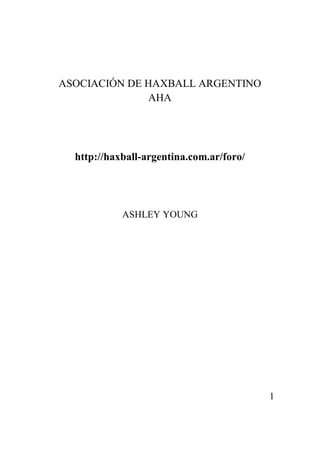 ASOCIACIÓN DE HAXBALL ARGENTINO
              AHA




  http://haxball-argentina.com.ar/foro/




            ASHLEY YOUNG




                                          1
 