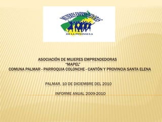 ASOCIACIÓN DE MUJERES EMPRENDEDORAS
                          “MAPEL”
COMUNA PALMAR - PARROQUIA COLONCHE - CANTÓN Y PROVINCIA SANTA ELENA


                 PALMAR, 10 DE DICIEMBRE DEL 2010

                     INFORME ANUAL 2009-201O
 