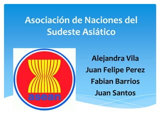 Asociación de Naciones del Sudeste Asiático Alejandra Vila Juan Felipe Perez Fabian Barrios Juan Santos 