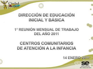 DIRECCIÓN DE EDUCACIÓN  INICIAL Y BÁSICA 1ª REUNIÓN MENSUAL DE TRABAJO  DEL AÑO 2011  CENTROS COMUNITARIOS  DE ATENCIÓN A LA INFANCIA 14 ENERO 2011 