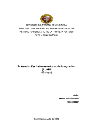 REPUBLICA BOLIVARIANA DE VENEZUELA
MINISTERIO DEL PODER POPULAR PARA LA EDUCACION
INSTITUTO UNIVERSITARIO DE LA FRONTERA “IUFRONT”
SEDE – SAN CRISTÓBAL
la Asociación Latinoamericana de Integración
(ALADI)
(Ensayo)
Autor:
Daniel Eduardo Nieto
C.I 23825881
San Cristóbal, Julio de 2015
 