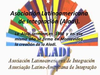 Asociación Latinoamericana
de Integración (Aladi).
La Alalc termina en 1980 y en ese
mismo año se firma en Montevideo
la creación de la Aladi.
 