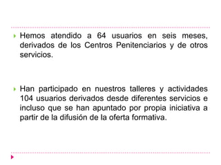    Hemos atendido a 64 usuarios en seis meses,
    derivados de los Centros Penitenciarios y de otros
    servicios.



   Han participado en nuestros talleres y actividades
    104 usuarios derivados desde diferentes servicios e
    incluso que se han apuntado por propia iniciativa a
    partir de la difusión de la oferta formativa.
 