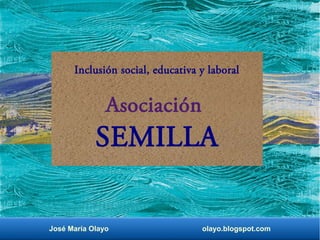 Inclusión social, educativa y laboral 
Asociación 
SEMILLA 
José María Olayo olayo.blogspot.com 
 