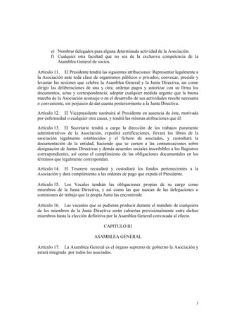 e) Nombrar delegados para alguna determinada actividad de la Asociación.
f) Cualquier otra facultad que no sea de la exclusiva competencia de la
Asamblea General de socios.
Artículo 11. El Presidente tendrá las siguientes atribuciones: Representar legalmente a
la Asociación ante toda clase de organismos públicos o privados; convocar, presidir y
levantar las sesiones que celebre la Asamblea General y la Junta Directiva, así como
dirigir las deliberaciones de una y otra; ordenar pagos y autorizar con su firma los
documentos, actas y correspondencia; adoptar cualquier medida urgente que la buena
marcha de la Asociación aconseje o en el desarrollo de sus actividades resulte necesaria
o conveniente, sin perjuicio de dar cuenta posteriormente a la Junta Directiva.
Artículo 12. El Vicepresidente sustituirá al Presidente en ausencia de éste, motivada
por enfermedad o cualquier otra causa, y tendrá las mismas atribuciones que él.
Artículo 13. El Secretario tendrá a cargo la dirección de los trabajos puramente
administrativos de la Asociación, expedirá certificaciones, llevará los libros de la
asociación legalmente establecidos y el fichero de asociados, y custodiará la
documentación de la entidad, haciendo que se cursen a las comunicaciones sobre
designación de Juntas Directivas y demás acuerdos sociales inscribibles a los Registros
correspondientes, así como el cumplimiento de las obligaciones documentales en los
términos que legalmente correspondan.
Artículo 14. El Tesorero recaudará y custodiará los fondos pertenecientes a la
Asociación y dará cumplimiento a las ordenes de pago que expida el Presidente.
Artículo 15. Los Vocales tendrán las obligaciones propias de su cargo como
miembros de la Junta Directiva, y así como las que nazcan de las delegaciones o
comisiones de trabajo que la propia Junta las encomiende.
Artículo 16. Las vacantes que se pudieran producir durante el mandato de cualquiera
de los miembros de la Junta Directiva serán cubiertas provisionalmente entre dichos
miembros hasta la elección definitiva por la Asamblea General convocada al efecto.
CAPITULO III
ASAMBLEA GENERAL
Artículo 17. La Asamblea General es el órgano supremo de gobierno la Asociación y
estará integrada por todos los asociados.
3
 