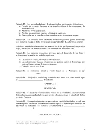 Artículo 27. Los socios fundadores y de número tendrán las siguientes obligaciones:
a) Cumplir los presentes Estatutos y los acuerdos válidos de las Asambleas y la
Junta Directiva.
b) Abonar las cuotas que se fijen.
c) Asistir a las Asambleas y demás actos que se organicen.
d) Desempeñar, en su caso, las obligaciones inherentes al cargo que ocupen.
Artículo 28. Los socios de honor tendrán las mismas obligaciones que los fundadores
y de número a excepción de las previstas en los apartados b) y d), del artículo anterior.
Asimismo, tendrán los mismos derechos a excepción de los que figuran en los apartados
c) y d) del artículo 26, pudiendo asistir a las asambleas sin derecho de voto.
Artículo 29. Los recursos económicos previstos para el desarrollo de los fines y
actividades de la Asociación serán los siguientes:
a) Las cuotas de socios, periódicas o extraordinarias.
b) Las subvenciones, legados o herencias que pudiera recibir de forma legal por
parte de los asociados o de terceras personas.
c) Cualquier otro recurso lícito.
Artículo 30. El patrimonio inicial o Fondo Social de la Asociación es de7
____________________ euros.
Artículo 31. El ejercicio asociativo y económico será anual y su cierre tendrá lugar
el8
_________________________ de cada año.
CAPITULO V
DISOLUCIÓN
Artículo 32. Se disolverá voluntariamente cuando así lo acuerde la Asamblea General
Extraordinaria, convocada al efecto, con arreglo a lo dispuesto en el artículo 20 de los
presentes Estatutos.
Artículo 33. En caso de disolución, se nombrará una comisión liquidadora la cual, una
vez extinguidas las deudas, y si existiese sobrante liquido lo destinará para fines que no
desvirtúen su naturaleza no lucrativa (concretamente a _____________________
_________________ ).
DISPOSICION ADICIONAL
7
o bien, la Asociación en el momento de su constitución carece de Fondo social.
8
Se indicará el día y mes del cierre del ejercicio económico
6
 