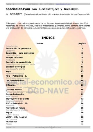 Pagina - 1 -         Presentación     del   proyecto :   asociacion4you

asociacion4you con HuertosProject y GreenGym
de   DGD-NAVE (Derecho de Gran Desarrollo – Nueva Asociación Versus Empresarial)



El Proyecto trata del establecimiento de un Sistema Agroforestal Orgánico de 10 a 250
hectáreas de arboles frutales, nobles y maderables, palmeras, como sombra permanente
y la producción de hortaliza complementaria con un gran potencial social-económico.




                                       INDICE
                                    temas                                 pagina
Introducción                                                                 2
Evaluación de proyectos                                                     3
Objetivos                                                                    6
Contenido – sub-proyectos                                                   8
HuertosProject                                                               8
Adopta un árbol                                                             8
Floristería                                                                  8
Servicios de consultoría                                                    9
GreenGym – el gimnasio verde                                                10
Sendero ecológico                                                           11
Una pequeña granja                                                          12
vegy                                                                        13
Padrinos ecológicos                                                         15
RSC – Patrocinio I.                                                         15
Actividades programadas                                                     15
Las instalaciones                                                           16
El Monitoreo                                                                16
Informes                                                                    17
Queremos que se queda on-line                                               17
Quienes somos                                                               18
Formar concienciar y sensibilizar                                           19
Datos destacados                                                            21
walk the talk                                                               21
El proyecto y su gente                                                      22
Estamos buscando                                                            23
RSC – Patrocinio II.                                                        24
Resumen                                                                     25
Previsión al futuro                                                         26
ComidaSanaParaTod@s                                                         26
AQUA                                                                        26
FCEV – Home                                                                 27
VORP – CO2 Neutral                                                          28
La Cremosa                                                                  29
FruitSnack                                                                  29
Anexo                                                                       32
Pagina - 1 -                   asociacion4you-info@yahoo.com
 