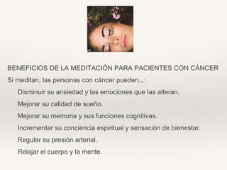 BENEFICIOS DE LA MEDITACIÓN PARA PACIENTES CON CÁNCER
Si meditan, las personas con cáncer pueden...:
Disminuir su ansiedad y las emociones que las alteran.
Mejorar su calidad de sueño.
Mejorar su memoria y sus funciones cognitivas.
Incrementar su conciencia espiritual y sensación de bienestar.
Regular su presión arterial.
Relajar el cuerpo y la mente.
 