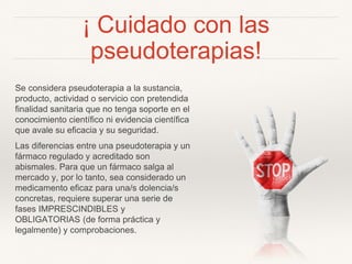 ¡ Cuidado con las
pseudoterapias!
Se considera pseudoterapia a la sustancia,
producto, actividad o servicio con pretendida
finalidad sanitaria que no tenga soporte en el
conocimiento científico ni evidencia científica
que avale su eficacia y su seguridad.
Las diferencias entre una pseudoterapia y un
fármaco regulado y acreditado son
abismales. Para que un fármaco salga al
mercado y, por lo tanto, sea considerado un
medicamento eficaz para una/s dolencia/s
concretas, requiere superar una serie de
fases IMPRESCINDIBLES y
OBLIGATORIAS (de forma práctica y
legalmente) y comprobaciones.
 