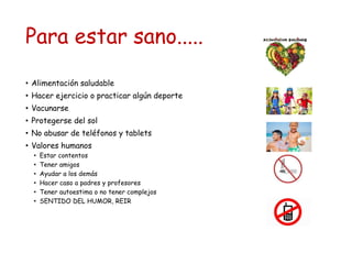 Para estar sano.....
• Alimentación saludable
• Hacer ejercicio o practicar algún deporte
• Vacunarse
• Protegerse del sol
• No abusar de teléfonos y tablets
• Valores humanos
• Estar contentos
• Tener amigos
• Ayudar a los demás
• Hacer caso a padres y profesores
• Tener autoestima o no tener complejos
• SENTIDO DEL HUMOR, REIR
 