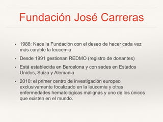 Fundación José Carreras
• 1988: Nace la Fundación con el deseo de hacer cada vez
más curable la leucemia
• Desde 1991 gestionan REDMO (registro de donantes)
• Está establecida en Barcelona y con sedes en Estados
Unidos, Suiza y Alemania
• 2010: el primer centro de investigación europeo
exclusivamente focalizado en la leucemia y otras
enfermedades hematológicas malignas y uno de los únicos
que existen en el mundo.
 