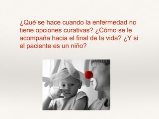¿Qué se hace cuando la enfermedad no
tiene opciones curativas? ¿Cómo se le
acompaña hacia el final de la vida? ¿Y si
el paciente es un niño?
 