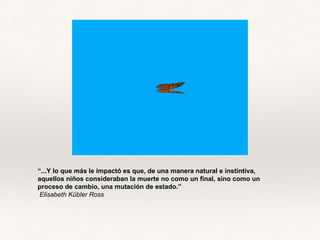 “...Y lo que más le impactó es que, de una manera natural e instintiva,
aquellos niños consideraban la muerte no como un final, sino como un
proceso de cambio, una mutación de estado.”
Elisabeth Kübler Ross
 