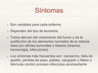 Síntomas
❖ Son variables para cada enfermo
❖ Dependen del tipo de leucemia
❖ Todos derivan del crecimiento del tumor y de la
sustitución de los elementos normales de la médula
ósea por células tumorales o blastos (anemia,
hemorragia, infecciones)
❖ Los síntomas más frecuentes son: cansancio, falta de
apetito, pérdida de peso, palidez, sangrado o fiebre o
febrícula con/sin proceso infeccioso acompañante
 