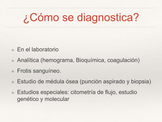 ¿Cómo se diagnostica?
❖ En el laboratorio
❖ Analítica (hemograma, Bioquímica, coagulación)
❖ Frotis sanguíneo.
❖ Estudio de médula ósea (punción aspirado y biopsia)
❖ Estudios especiales: citometría de flujo, estudio
genético y molecular
 