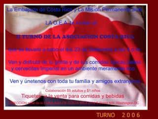 La Embajada de Costa Rica y La Misión Permanente ante                     LA O.E.A. te invitan al II TURNO DE LA ASOCIACION COSTA RICA que se llevara a cabo el día 23 de Setiembre a las 4 p.m. Ven y disfruta de tu gente y de tus comidas típicas,bailes   y cervecitas Imperial en un ambiente meramente tico  Ven y únetenos con toda tu familia y amigos extranjeros                                       Colaboración $5 adultos y $1 niños          Tiquetes  a la venta para comidas y bebidasDIRECCION sede de la EMBAJADA DE COSTA RICA 2114 S Street NW, Washington DCTURNO    2 0 0 6