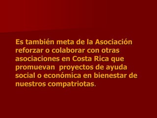    Es también meta de la Asociación reforzar o colaborar con otras asociaciones en Costa Rica que promuevan  proyectos de ayuda social o económica en bienestar de nuestros compatriotas.