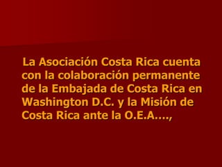 La Asociación Costa Rica cuenta con la colaboración permanente de la Embajada de Costa Rica en Washington D.C. y la Misión de      Costa Rica ante la O.E.A….,