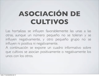 ASOCIACIÓN DE
                                CULTIVOS
        Las hortalizas se inﬂuyen favorablemente las unas a las
        otras, aunque un número pequeño no se toleran y se
        inﬂuyen negativamente, y otro pequeño grupo no se
        inﬂuyen ni positiva ni negativamente.
        A continuación se expone un cuadro informativo sobre
        que cultivos se asocian positivamente o negativamente los
        unos con los otros.




lunes 17 de diciembre de 12
 