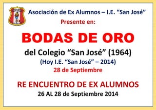 Asociación de Ex Alumnos – I.E. “San José” 
Presente en: 
BODAS DE ORO 
del Colegio “San José” (1964) 
(Hoy I.E. “San José” – 2014) 
28 de Septiembre 
RE ENCUENTRO DE EX ALUMNOS 
26 AL 28 de Septiembre 2014 