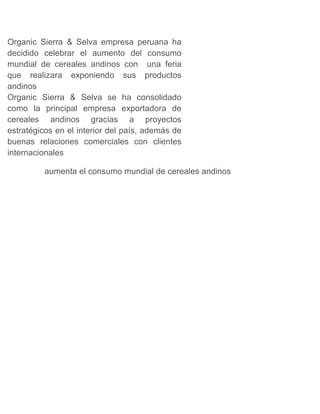 Organic Sierra & Selva empresa peruana ha
decidido celebrar el aumento del consumo
mundial de cereales andinos con una feria
que realizara exponiendo sus productos
andinos
Organic Sierra & Selva se ha consolidado
como la principal empresa exportadora de
cereales andinos gracias a proyectos
estratégicos en el interior del país, además de
buenas relaciones comerciales con clientes
internacionales
aumenta el consumo mundial de cereales andinos
 