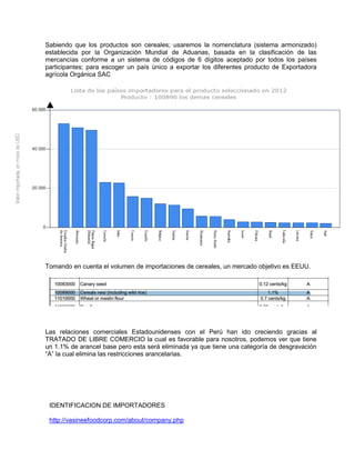 Sabiendo que los productos son cereales; usaremos la nomenclatura (sistema armonizado)
establecida por la Organización Mundial de Aduanas, basada en la clasificación de las
mercancías conforme a un sistema de códigos de 6 dígitos aceptado por todos los países
participantes; para escoger un país único a exportar los diferentes producto de Exportadora
agrícola Orgánica SAC
Tomando en cuenta el volumen de importaciones de cereales, un mercado objetivo es EEUU.
Las relaciones comerciales Estadounidenses con el Perú han ido creciendo gracias al
TRATADO DE LIBRE COMERCIO la cual es favorable para nosotros, podemos ver que tiene
un 1.1% de arancel base pero esta será eliminada ya que tiene una categoría de desgravación
“A” la cual elimina las restricciones arancelarias.
IDENTIFICACION DE IMPORTADORES
http://vasineefoodcorp.com/about/company.php
 