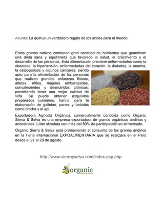 Asunto: La quinua un verdadero regalo de los andes para el mundo
Estos granos nativos contienen gran cantidad de nutrientes que garantizan
una dieta sana y equilibrada que favorece la salud, el crecimiento y el
desarrollo de las personas. Esta alimentación previene enfermedades como la
obesidad, la hipertensión, enfermedades del corazón, la diabetes, la anemia,
la osteoporosis y algunos cánceres; siendo
apto para la alimentación de las personas
que realizan grandes esfuerzos físicos,
atletas, niños, mujeres embarazadas,
convalecientes y desnutridos crónicos;
permitiendo tener una mejor calidad de
vida. Se puede obtener exquisitos
preparados culinarios, harina, para la
elaboración de galletas, panes y bebidas
como chicha y el api.
Exportadora Agrícola Orgánica, comercialmente conocida como Organic
Sierra & Selva es una empresa exportadora de granos orgánicos andinos y
ancestrales. Líder absoluta con más del 50% de participación en el mercado.
Organic Sierra & Selva está promoviendo el consumo de los granos andinos
en la Feria internacional EXPOALIMENTARIA que se realizara en el Perú
desde el 27 al 29 de agosto.
http://www.sierrayselva.com/index-esp.php
 