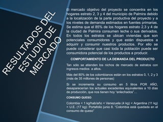 El mercado objetivo del proyecto se concentra en los
hogares estrato 2, 3 y 4 del municipio de Palmira debido
a la localización de la parte productiva del proyecto y a
los niveles de demanda estimados en fuentes primarias.
Se estima que el 85% de los hogares estrato 2,3 y 4 de
la ciudad de Palmira consumen leche o sus derivados.
En todos los estratos se ubican viviendas que son
potenciales consumidores y que están dispuestos a
adquirir y consumir nuestros productos. Por ello se
puede considerar que casi toda la población puede ser
consumidora potencial de los productos a producir.
  COMPORTAMIENTO DE LA DEMANDA DEL PRODUCTO
Tan sólo se atienden los nichos de mercado de estratos con
ingresos medios a altos.
Más del 80% de los colombianos están en los estratos 0, 1, 2 y 3
(más de 35 millones de personas)
Si se incrementa su consumo en 5 litros POR AÑO,
desaparecerían los actuales excedentes equivalentes a 10 días
de producción, que nos tienen hoy “enlechados”…
CONSUMO QUESO:

Colombia < 1 kg/hab/año < Venezuela (4 kg) < Argentina (11 kg)
< U.E. (17 kg): Portafolio junio 8. “Colombia está quedada en el
consumo de queso”
 