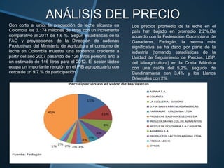 ANÁLISIS DEL PRECIO
Con corte a junio, la producción de leche alcanzó en       Los precios promedio de la leche en el
Colombia los 3.174 millones de litros con un incremento    país han bajado en promedio 2,2%.De
comparativo al 2011 de 1,6 %. Según estadísticas de la     acuerdo con la Federación Colombiana de
FAO y proyecciones de la Dirección de cadenas              Ganaderos, Fedegán, la merma más
Productivas del Ministerio de Agricultura el consumo de    significativa se ha dado por parte de la
leche en Colombia muestra una tendencia creciente a        industria (tomando estadísticas de la
partir del año 2007 pasando de 126 litros persona año a    Unidad de Seguimiento de Precios, USP,
un estimado de 146 litros para el 2012. El sector lácteo   del Minagricultura) en la Costa Atlántica
ocupa un importante renglón en el PIB agropecuario con     con una caída del 5,2%, seguido de
cerca de un 9,7 % de participación.                        Cundinamarca con 3,4% y los Llanos
                                                           Orientales con 2%.
 