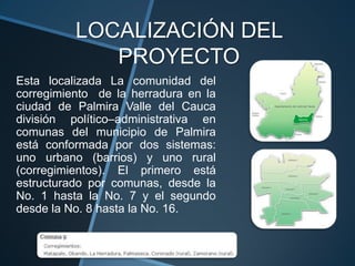 LOCALIZACIÓN DEL
             PROYECTO
Esta localizada La comunidad del
corregimiento de la herradura en la
ciudad de Palmira Valle del Cauca
división político–administrativa en
comunas del municipio de Palmira
está conformada por dos sistemas:
uno urbano (barrios) y uno rural
(corregimientos). El primero está
estructurado por comunas, desde la
No. 1 hasta la No. 7 y el segundo
desde la No. 8 hasta la No. 16.
 