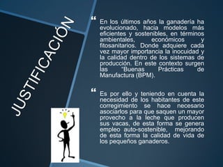    En los últimos años la ganadería ha
    evolucionado, hacia modelos más
    eficientes y sostenibles, en términos
    ambientales,       económicos       y
    fitosanitarios. Donde adquiere cada
    vez mayor importancia la inocuidad y
    la calidad dentro de los sistemas de
    producción. En este contexto surgen
    las      “Buenas     Prácticas     de
    Manufactura (BPM).

   Es por ello y teniendo en cuenta la
    necesidad de los habitantes de este
    corregimiento se hace necesario
    asociarlos para que saquen un mayor
    provecho a la leche que producen
    sus vacas, de esta forma se genera
    empleo auto-sostenible, mejorando
    de esta forma la calidad de vida de
    los pequeños ganaderos.
 