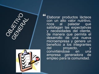  Elaborar   productos lácteos
  con un alto valor nutritivo,
  ricos    al    paladar   que
  satisfagan las expectativas
  y necesidades del cliente,
  de manera que permita el
  desarrollo de una nueva
  microempresa y genere un
  beneficio a los integrantes
  del         proyecto,      y
  convirtiéndose     en    una
  empresa generadora de
  empleo para la comunidad.
 