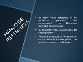 •   Se tomo como referenica a los
    pequeños        ganaderos       del
    corregimuento      la     Herradura
    municipio de palmira (v).
•   Su financiamiento Sera por parte del
    sector publico.
•   Finalidad, satisfacer La necesidad de
    comercializar la materia prima, que
    producen las vacas de la region.
 