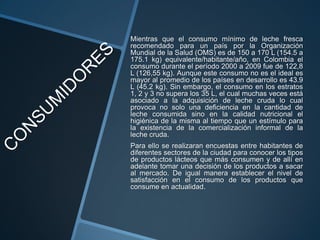 Mientras que el consumo mínimo de leche fresca
recomendado para un país por la Organización
Mundial de la Salud (OMS) es de 150 a 170 L (154.5 a
175.1 kg) equivalente/habitante/año, en Colombia el
consumo durante el período 2000 a 2009 fue de 122,8
L (126,55 kg). Aunque este consumo no es el ideal es
mayor al promedio de los países en desarrollo es 43.9
L (45.2 kg). Sin embargo, el consumo en los estratos
1, 2 y 3 no supera los 35 L, el cual muchas veces está
asociado a la adquisición de leche cruda lo cual
provoca no solo una deficiencia en la cantidad de
leche consumida sino en la calidad nutricional el
higiénica de la misma al tiempo que un estímulo para
la existencia de la comercialización informal de la
leche cruda.
Para ello se realizaran encuestas entre habitantes de
diferentes sectores de la ciudad para conocer los tipos
de productos lácteos que más consumen y de allí en
adelante tomar una decisión de los productos a sacar
al mercado. De igual manera establecer el nivel de
satisfacción en el consumo de los productos que
consume en actualidad.
 
