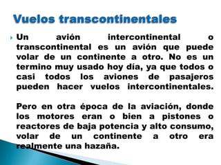    Un      avión      intercontinental     o
    transcontinental es un avión que puede
    volar de un continente a otro. No es un
    termino muy usado hoy día, ya que todos o
    casi todos los aviones de pasajeros
    pueden hacer vuelos intercontinentales.

    Pero en otra época de la aviación, donde
    los motores eran o bien a pistones o
    reactores de baja potencia y alto consumo,
    volar de un continente a otro era
    realmente una hazaña.
 