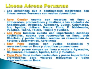    Las aerolineas que a continuacion mostramos son
    lineas aereas Peruanas con vuelos domesticos

   Aero Condor cuenta con reservas en línea ,
    intinerarios, promociones y destinos a las ciudades de
    Andahuaylas, Arequipa, Ayacucho, Cusco, Cajamarca,
    Ica, Iquitos, Juliaca, Nazca. Piura, P. Maldonado,
    Pucalipa, Tacna, Talara, Trujillo y Tumbes.
   Lan Peru tambien cuenta con importantes destinos
    nacionales, cuenta con reservacion en linea, web
    Check-in, y puede tambien realizar su reservacion de
    hoteles y automoviles. Aerolineas
   Star    Peru    cuenta   con     vuelos  nacionales  y
    reservaciones en linea y atractivas promociones.
   LC Busre posee compra en linea y vuela a Ayacucho,
    Cajamarca, Huanuco, Iquitos, Lima y Pucallpa.
   Taca Peru tiene vuelos nacionales y posee importantes
    promociones para viajeros frecuentes y tiene
    reservaciones en linea.
 