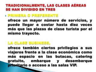    PRIMERA O PREFERENTE
    ofrece un mayor número de servicios, y
    puede llegar a costar hasta diez veces
    más que las plazas de clase turista por el
    mismo trayecto.

    LA CLASE BUSINESS,
    ofrece también ciertos privilegios a sus
    viajeros frente a la clase económica como
    más espacio en las butacas, catering
    gratuito,    embarque     y    desembarque
    prioritario o acceso a las salas VIP.
 