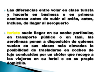    Las diferencias entre volar en clase turista
    y hacerlo en business o en primera
    comienzan antes de subir al avión, antes,
    incluso, de llegar al aeropuerto

   turista suele llegar en su coche particular,
    en transporte público o en taxi, las
    aerolíneas ponen a disposición de quienes
    vuelan en sus clases más elevadas la
    posibilidad de trasladarse en coches de
    lujo conducidos por un chófer que recoge a
    los viajeros en su hotel o en su propio
    domicilio.
 