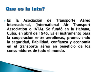    Es la Asociación de Transporte Aéreo
    Internacional, (International Air Transport
    Association o IATA). Se fundó en la Habana,
    Cuba, en abril de 1945. Es el instrumento para
    la cooperación entre aerolíneas, promoviendo
    la seguridad, fiabilidad, confianza y economía
    en el transporte aéreo en beneficio de los
    consumidores de todo el mundo.
 