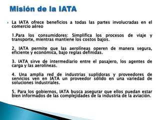    La IATA ofrece beneficios a todas las partes involucradas en el
    comercio aéreo

    1.Para los consumidores: Simplifica los procesos de viaje y
    transporte, mientras mantiene los costos bajos.

    2. IATA permite que las aerolíneas operen de manera segura,
    eficiente y económica, bajo reglas definidas.

    3. IATA sirve de intermediario entre el pasajero, los agentes de
    carga y las aerolíneas.

    4. Una amplia red de industrias suplidoras y proveedores de
    servicios ven en IATA un proveedor sólido en una variedad de
    soluciones industriales.

    5. Para los gobiernos, IATA busca asegurar que ellos puedan estar
    bien informados de las complejidades de la industria de la aviación.
 