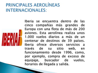Iberia se encuentra dentro de las
cinco compañías más grandes de
Europa con una flota de más de 200
aviones. Esta aerolínea realiza unos
1.000 vuelos diarios a más de un
centenar de destinos de 39 países.
Iberia ofrece diversos servicios a
través   de    su   sitio    web,  en
funcionamiento desde 1996, como,
por ejemplo, compra de exceso de
equipaje,    buscador     de   vuelos,
horarios de llegada y salida.
 