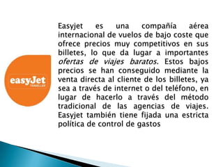 Easyjet     es   una    compañía      aérea
internacional de vuelos de bajo coste que
ofrece precios muy competitivos en sus
billetes, lo que da lugar a importantes
ofertas de viajes baratos. Estos bajos
precios se han conseguido mediante la
venta directa al cliente de los billetes, ya
sea a través de internet o del teléfono, en
lugar de hacerlo a través del método
tradicional de las agencias de viajes.
Easyjet también tiene fijada una estricta
política de control de gastos
 