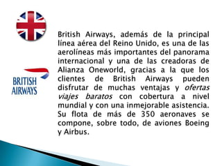 British Airways, además de la principal
línea aérea del Reino Unido, es una de las
aerolíneas más importantes del panorama
internacional y una de las creadoras de
Alianza Oneworld, gracias a la que los
clientes de British Airways pueden
disfrutar de muchas ventajas y ofertas
viajes baratos con cobertura a nivel
mundial y con una inmejorable asistencia.
Su flota de más de 350 aeronaves se
compone, sobre todo, de aviones Boeing
y Airbus.
 