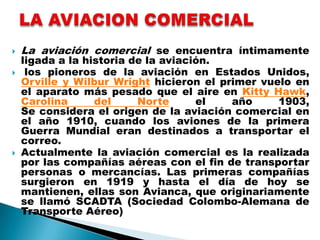    La aviación comercial se encuentra íntimamente
    ligada a la historia de la aviación.
    los pioneros de la aviación en Estados Unidos,
    Orville y Wilbur Wright hicieron el primer vuelo en
    el aparato más pesado que el aire en Kitty Hawk,
    Carolina      del     Norte      el   año     1903,
    Se considera el origen de la aviación comercial en
    el año 1910, cuando los aviones de la primera
    Guerra Mundial eran destinados a transportar el
    correo.
   Actualmente la aviación comercial es la realizada
    por las compañías aéreas con el fin de transportar
    personas o mercancías. Las primeras compañías
    surgieron en 1919 y hasta el día de hoy se
    mantienen, ellas son Avianca, que originariamente
    se llamó SCADTA (Sociedad Colombo-Alemana de
    Transporte Aéreo)
 