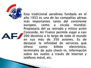Esta tradicional aerolínea fundada en el
año 1933 es una de las compañías aéreas
más importantes tanto del continente
europeo, como a escala mundial.
Propietaria del ya retirado y mítico avión
Concorde, Air France permite viajar a casi
200 destinos a lo largo de todo el mundo
en sus más de 350 aviones. Es de
destacar la infinidad de servicios que
ofrece     como      billete  electrónico,
terminales de auto check-in, información
sobre los vuelos a través de Internet y
teléfono móvil, etc.
 