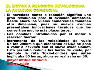    El novedoso motor a reacción significó una
    gran revolución para la aviación comercial.
    Desde ahora los vuelos comerciales tomaban
    otra dimensión, pues su nuevos aviones
    presentaban innovaciones técnicas que los
    convertían mucho más placenteros.
   Los cambios introducidos por el motor a
    reacción fueron:
   incremento de las velocidades de vuelo
    De los 290km/h que alcanzaba el DC3 se pasó
    a volar a 772km/h con el nuevo avión Comet.
    Esto permitió reducir las horas de vuelo, por
    ejemplo la ruta Tokio-Londres que antes
    implicaba 85 horas, ahora se realizaba en 36.
   mayor altitud de vuelo
   menos ruido
 