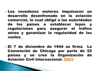    Los novedosos motores impulsaron un
    desarrollo desenfrenado en la aviación
    comercial, lo cual obligó a las autoridades
    de los países a establecer leyes y
    regulaciones para asegurar el tráfico
    aéreo y garantizar la regularidad de los
    vuelos.

   El 7 de diciembre de 1944 se firma La
    Convención de Chicago por parte de 52
    países y se crea la Organización de
    Aviación Civil Internacional. OACI
 